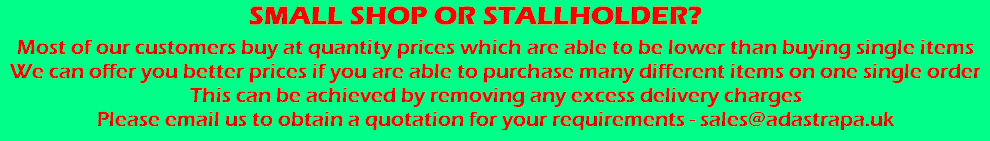 Small Shop or Stallholder? - Most of our customers buy at quantity prices which are able to be lower than buying single items. We can offer you better prices if you are able to purchase many different items on one single order. This can be achieved by removing any excess delivery charges. Please email us to obtain a quotation for your requirements